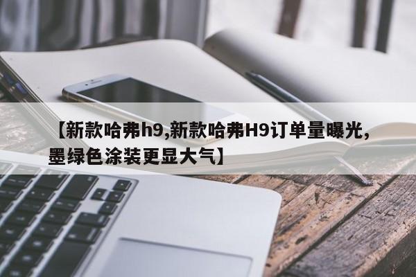 【新款哈弗h9,新款哈弗H9订单量曝光,墨绿色涂装更显大气】