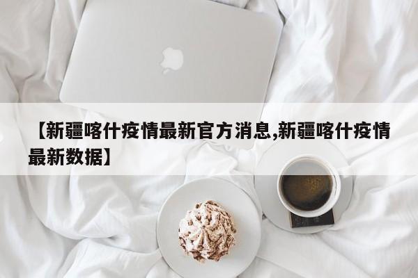 【新疆喀什疫情最新官方消息,新疆喀什疫情最新数据】