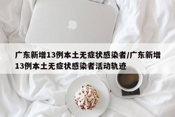 广东新增13例本土无症状感染者/广东新增13例本土无症状感染者活动轨迹