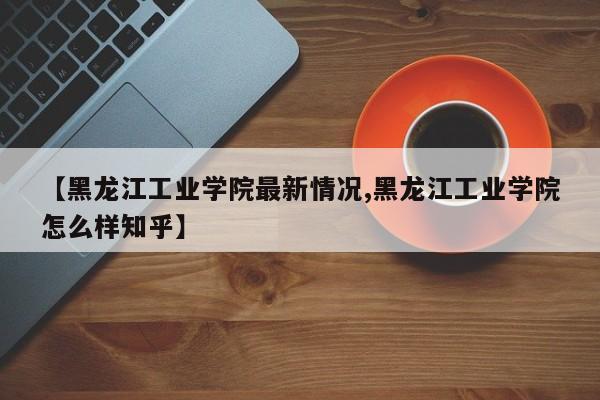 【黑龙江工业学院最新情况,黑龙江工业学院怎么样知乎】