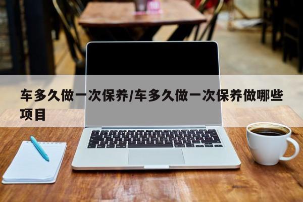 车多久做一次保养/车多久做一次保养做哪些项目