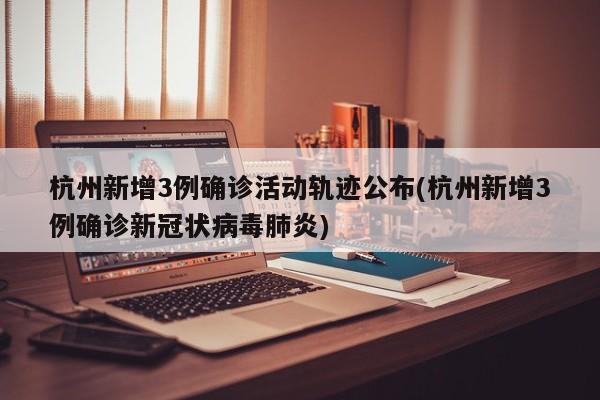杭州新增3例确诊活动轨迹公布(杭州新增3例确诊新冠状病毒肺炎)