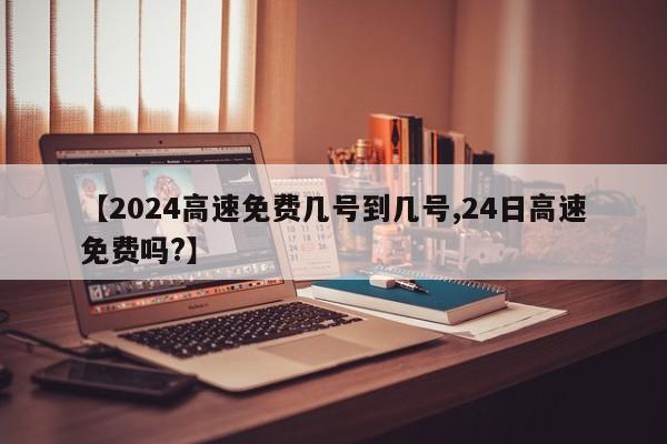 【2024高速免费几号到几号,24日高速免费吗?】