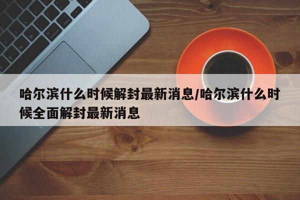 哈尔滨什么时候解封最新消息/哈尔滨什么时候全面解封最新消息