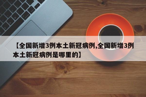 【全国新增3例本土新冠病例,全国新增3例本土新冠病例是哪里的】