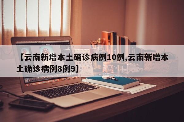 【云南新增本土确诊病例10例,云南新增本土确诊病例8例9】
