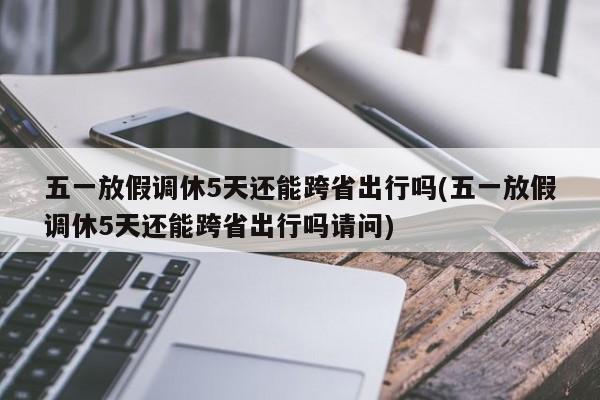 五一放假调休5天还能跨省出行吗(五一放假调休5天还能跨省出行吗请问)
