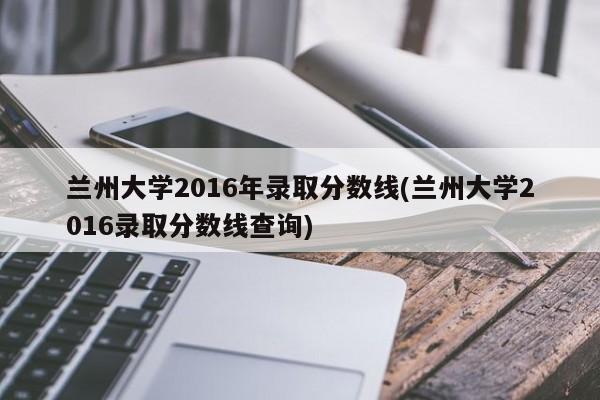 兰州大学2016年录取分数线(兰州大学2016录取分数线查询)