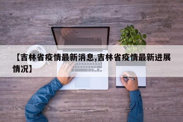 【吉林省疫情最新消息,吉林省疫情最新进展情况】