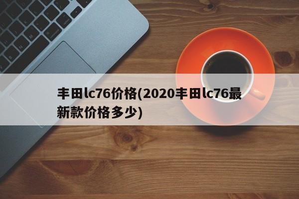 丰田lc76价格(2020丰田lc76最新款价格多少)