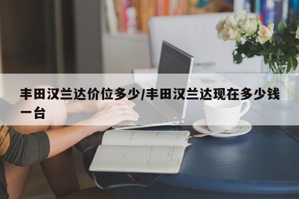 丰田汉兰达价位多少/丰田汉兰达现在多少钱一台