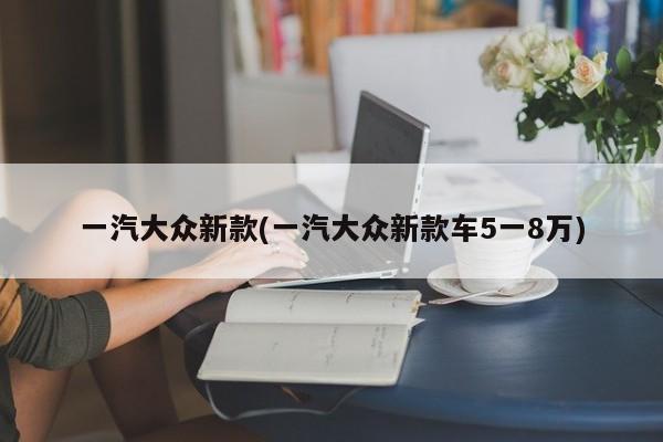 一汽大众新款(一汽大众新款车5一8万)