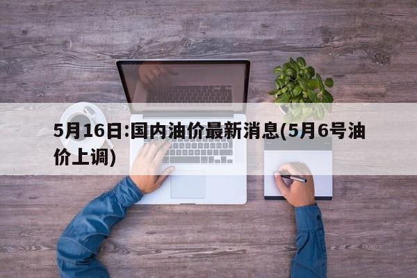 5月16日:国内油价最新消息(5月6号油价上调)