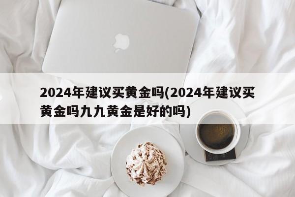 2024年建议买黄金吗(2024年建议买黄金吗九九黄金是好的吗)