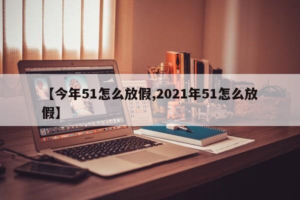 【今年51怎么放假,2021年51怎么放假】