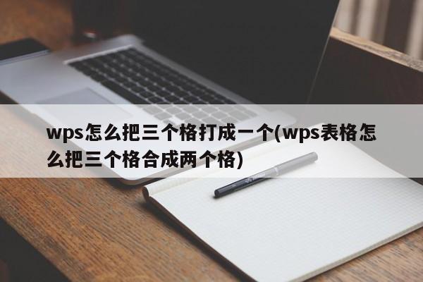 wps怎么把三个格打成一个(wps表格怎么把三个格合成两个格)