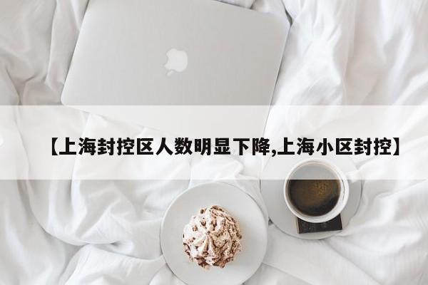 【上海封控区人数明显下降,上海小区封控】