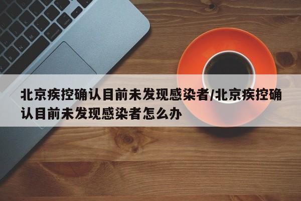 北京疾控确认目前未发现感染者/北京疾控确认目前未发现感染者怎么办