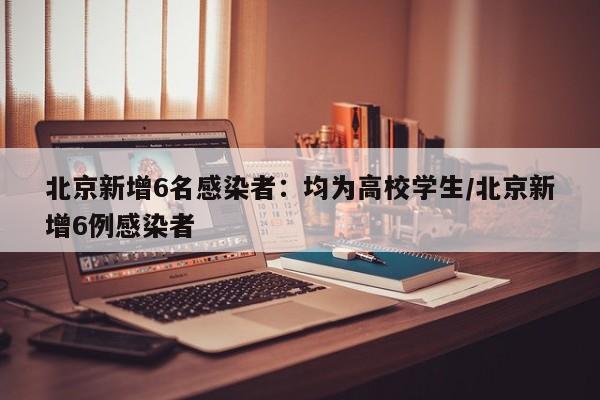北京新增6名感染者：均为高校学生/北京新增6例感染者
