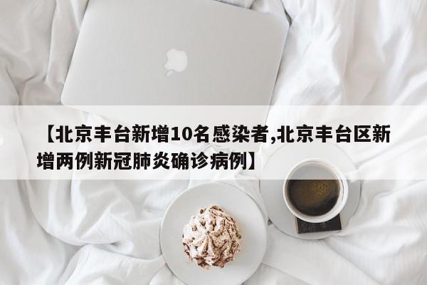 【北京丰台新增10名感染者,北京丰台区新增两例新冠肺炎确诊病例】