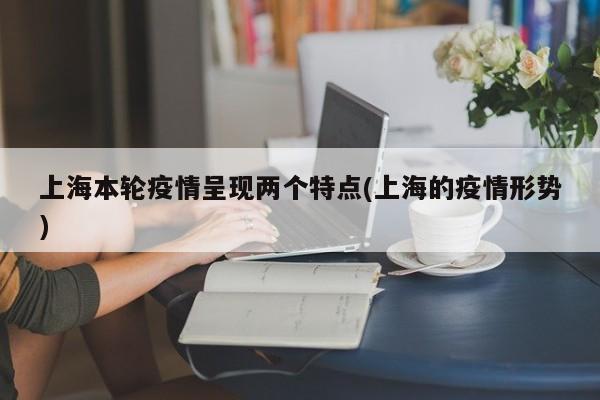 上海本轮疫情呈现两个特点(上海的疫情形势)