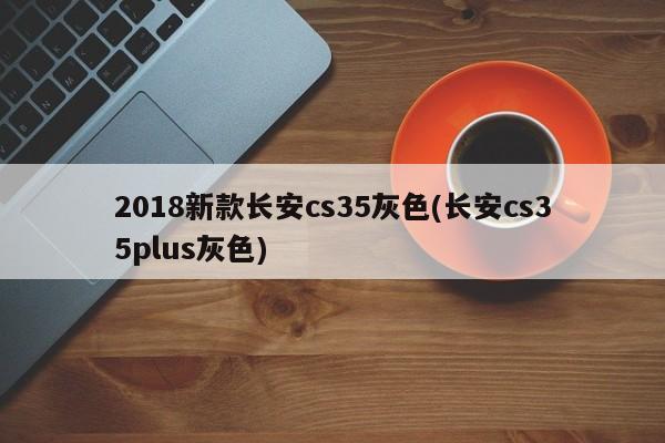 2018新款长安cs35灰色(长安cs35plus灰色)