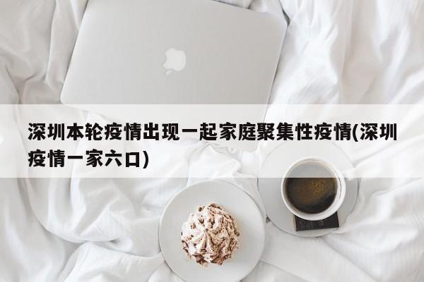 深圳本轮疫情出现一起家庭聚集性疫情(深圳疫情一家六口)