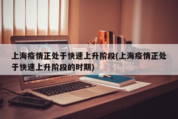 上海疫情正处于快速上升阶段(上海疫情正处于快速上升阶段的时期)