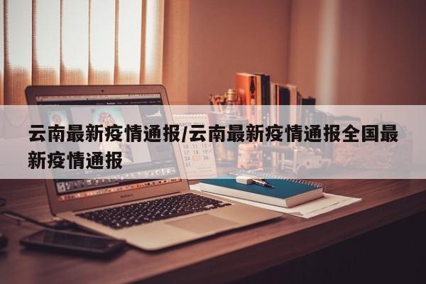 云南最新疫情通报/云南最新疫情通报全国最新疫情通报