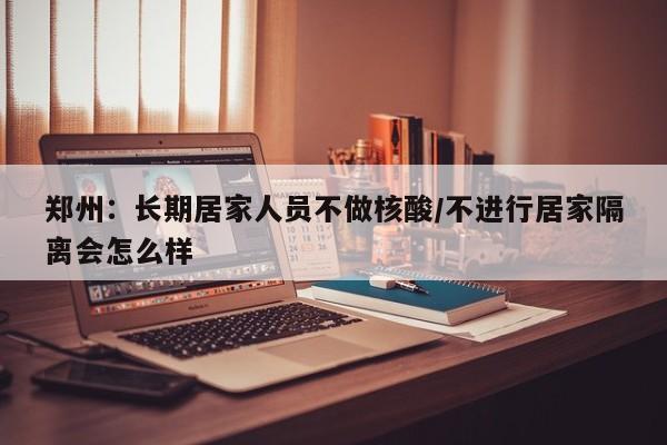 郑州：长期居家人员不做核酸/不进行居家隔离会怎么样