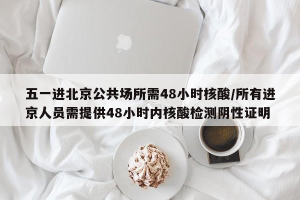 五一进北京公共场所需48小时核酸/所有进京人员需提供48小时内核酸检测阴性证明