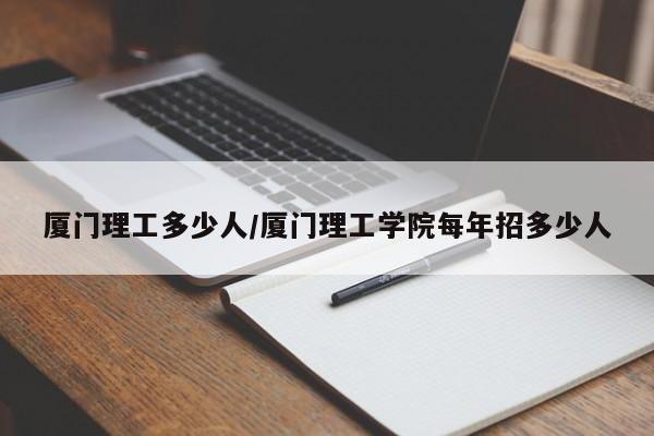 厦门理工多少人/厦门理工学院每年招多少人