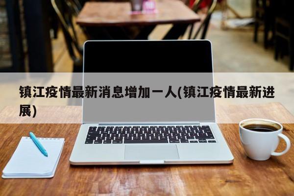 镇江疫情最新消息增加一人(镇江疫情最新进展)