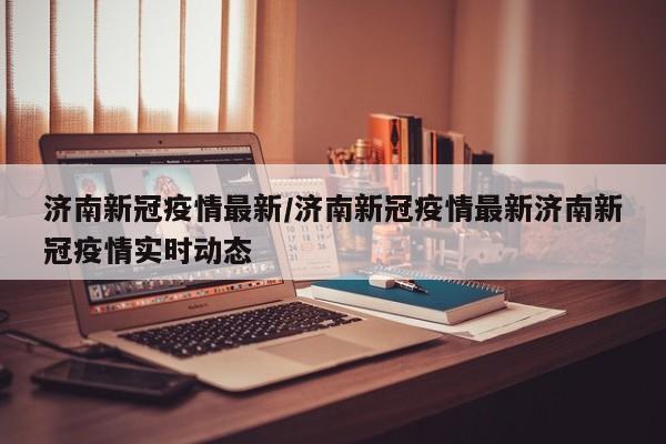 济南新冠疫情最新/济南新冠疫情最新济南新冠疫情实时动态