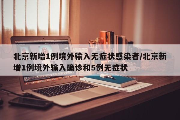 北京新增1例境外输入无症状感染者/北京新增1例境外输入确诊和5例无症状