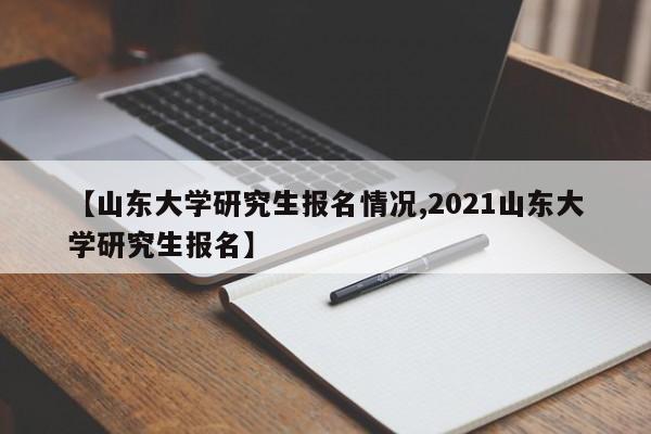 【山东大学研究生报名情况,2021山东大学研究生报名】