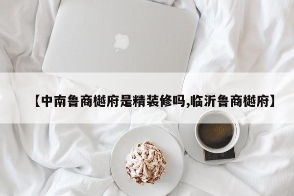 【中南鲁商樾府是精装修吗,临沂鲁商樾府】