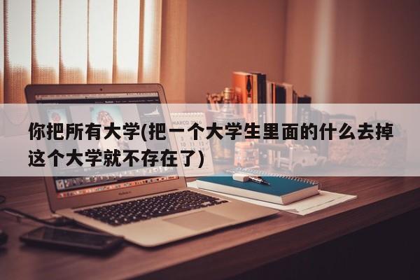 你把所有大学(把一个大学生里面的什么去掉这个大学就不存在了)