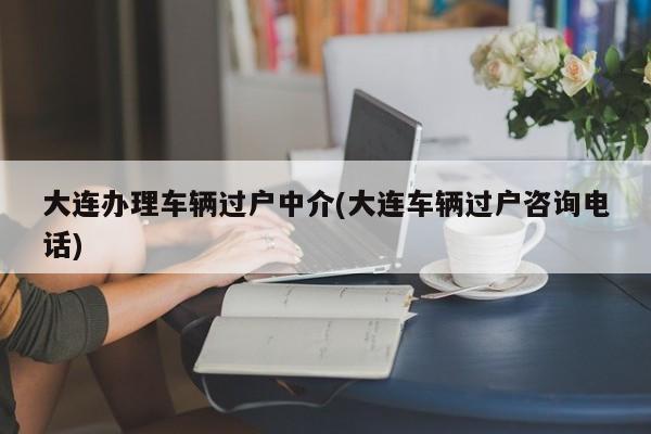 大连办理车辆过户中介(大连车辆过户咨询电话)