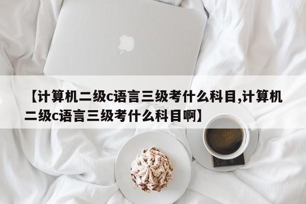 【计算机二级c语言三级考什么科目,计算机二级c语言三级考什么科目啊】