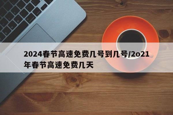 2024春节高速免费几号到几号/2o21年春节高速免费几天