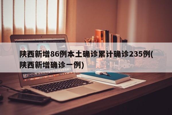 陕西新增86例本土确诊累计确诊235例(陕西新增确诊一例)