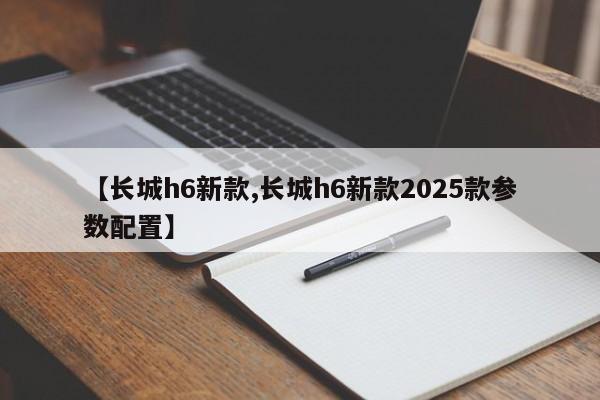 【长城h6新款,长城h6新款2025款参数配置】
