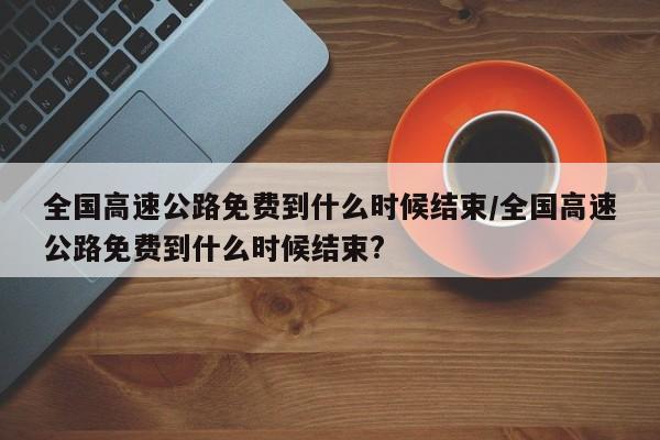 全国高速公路免费到什么时候结束/全国高速公路免费到什么时候结束?