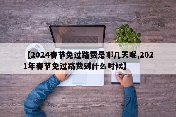 【2024春节免过路费是哪几天呢,2021年春节免过路费到什么时候】