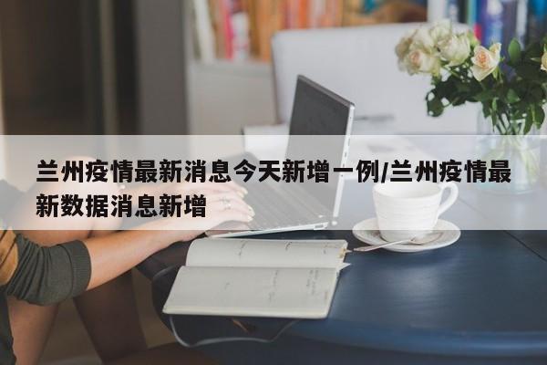 兰州疫情最新消息今天新增一例/兰州疫情最新数据消息新增