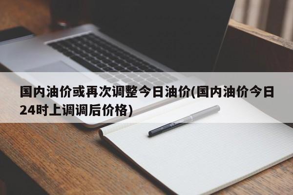 国内油价或再次调整今日油价(国内油价今日24时上调调后价格)