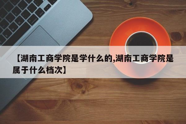 【湖南工商学院是学什么的,湖南工商学院是属于什么档次】