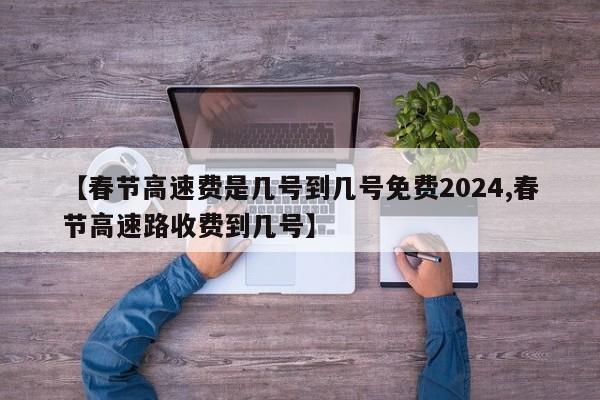 【春节高速费是几号到几号免费2024,春节高速路收费到几号】
