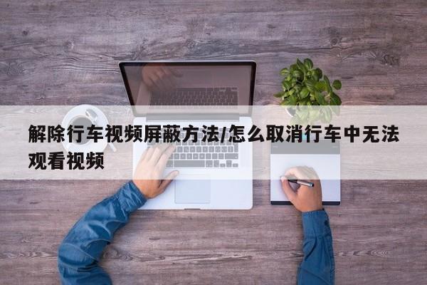 解除行车视频屏蔽方法/怎么取消行车中无法观看视频